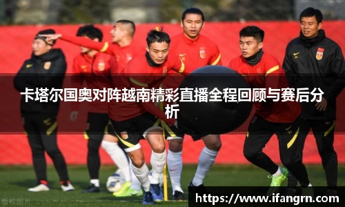 卡塔尔国奥对阵越南精彩直播全程回顾与赛后分析