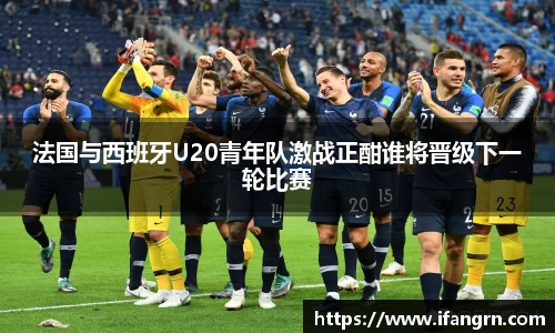 法国与西班牙U20青年队激战正酣谁将晋级下一轮比赛