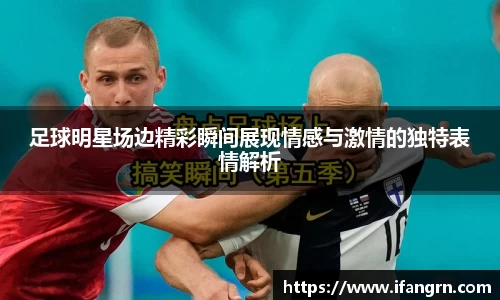 足球明星场边精彩瞬间展现情感与激情的独特表情解析